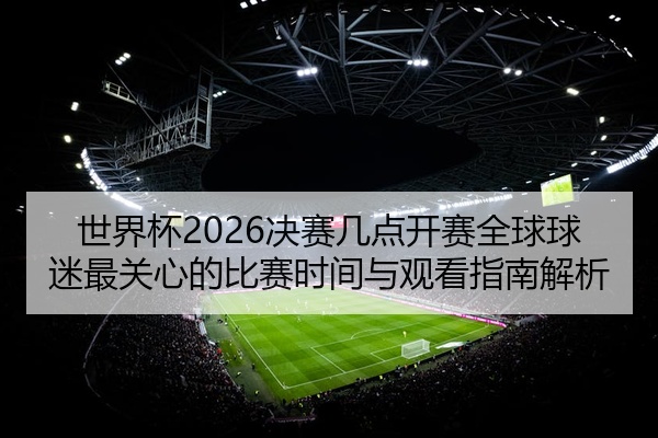 世界杯2026决赛几点开赛全球球迷最关心的比赛时间与观看指南解析