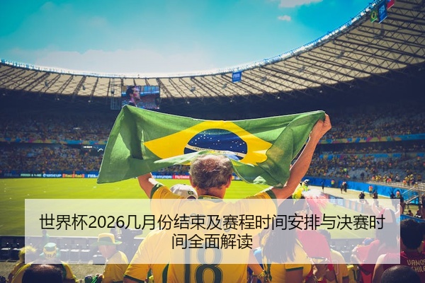 世界杯2026几月份结束及赛程时间安排与决赛时间全面解读
