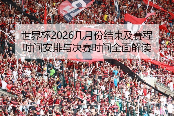 世界杯2026几月份结束及赛程时间安排与决赛时间全面解读