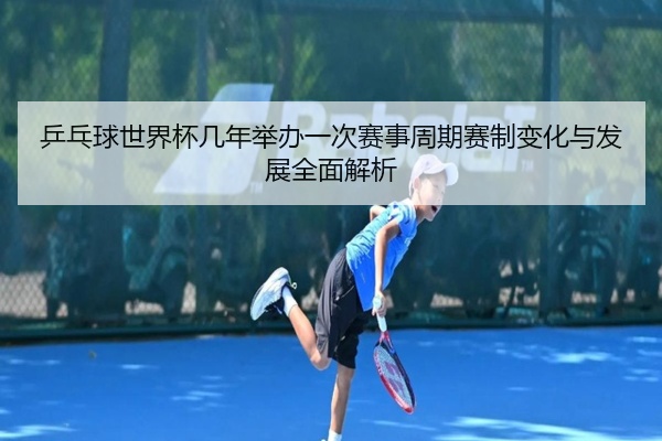 乒乓球世界杯几年举办一次赛事周期赛制变化与发展全面解析