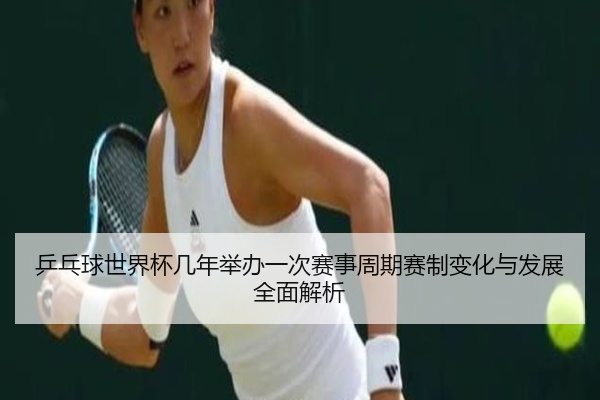 乒乓球世界杯几年举办一次赛事周期赛制变化与发展全面解析
