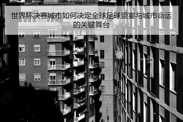 世界杯决赛城市如何决定全球足球盛宴与城市命运的关键舞台