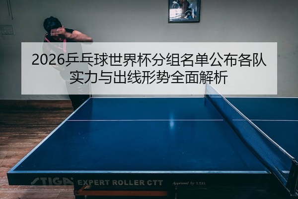 2026乒乓球世界杯分组名单公布各队实力与出线形势全面解析
