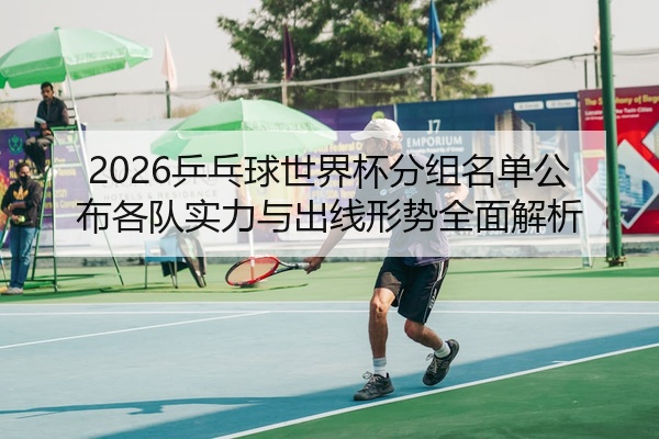2026乒乓球世界杯分组名单公布各队实力与出线形势全面解析