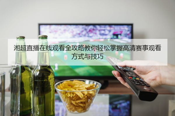 湘超直播在线观看全攻略教你轻松掌握高清赛事观看方式与技巧