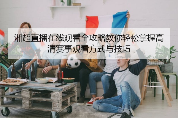 湘超直播在线观看全攻略教你轻松掌握高清赛事观看方式与技巧