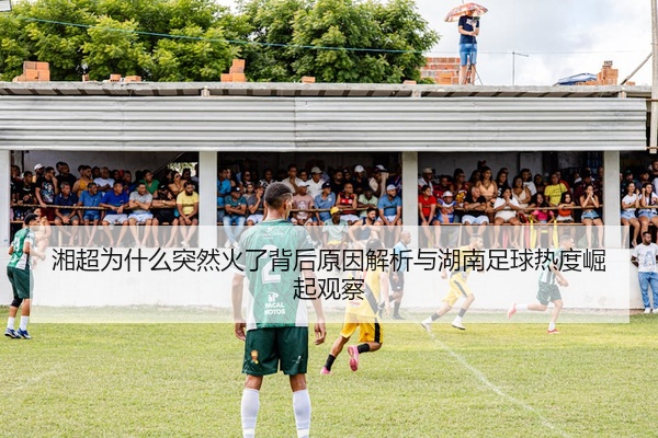 湘超为什么突然火了背后原因解析与湖南足球热度崛起观察
