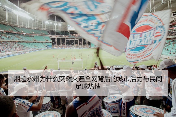 湘超永州为什么突然火遍全网背后的城市活力与民间足球热情