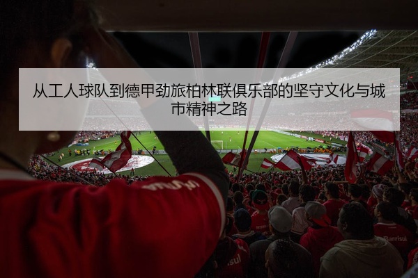 从工人球队到德甲劲旅柏林联俱乐部的坚守文化与城市精神之路