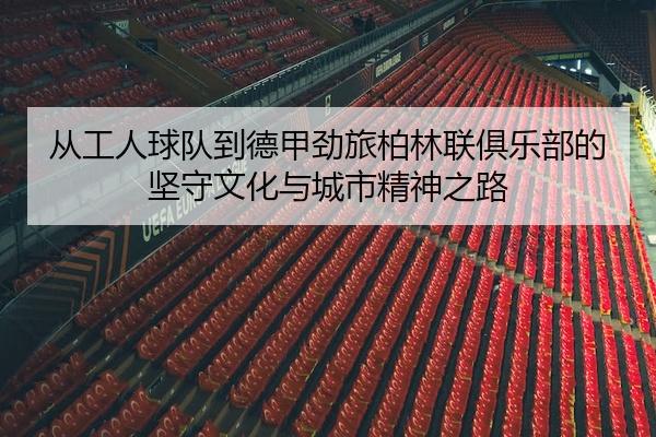 从工人球队到德甲劲旅柏林联俱乐部的坚守文化与城市精神之路