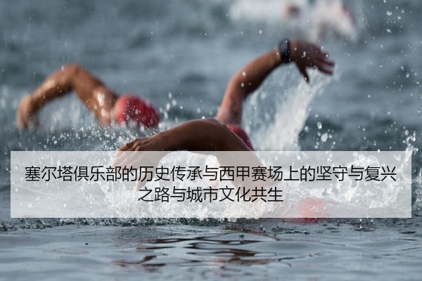 塞尔塔俱乐部的历史传承与西甲赛场上的坚守与复兴之路与城市文化共生