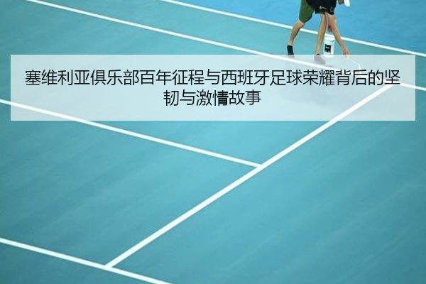 塞维利亚俱乐部百年征程与西班牙足球荣耀背后的坚韧与激情故事