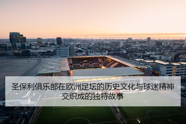 圣保利俱乐部在欧洲足坛的历史文化与球迷精神交织成的独特故事