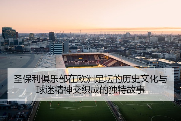圣保利俱乐部在欧洲足坛的历史文化与球迷精神交织成的独特故事