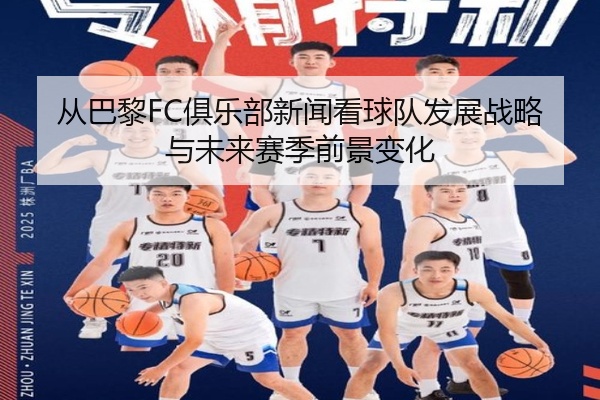 从巴黎FC俱乐部新闻看球队发展战略与未来赛季前景变化