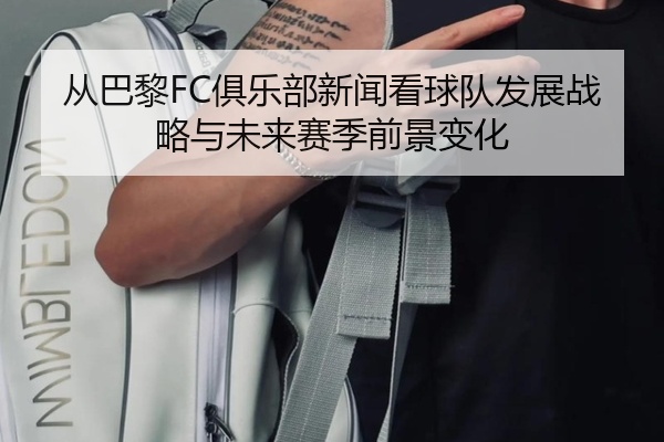 从巴黎FC俱乐部新闻看球队发展战略与未来赛季前景变化