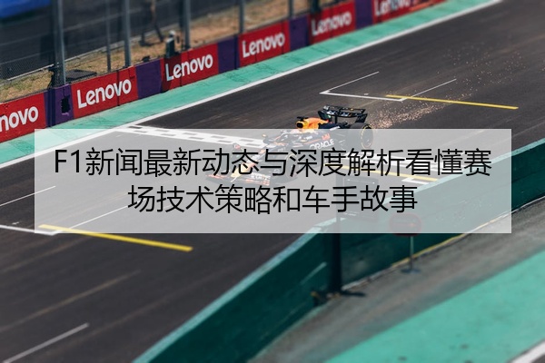 F1新闻最新动态与深度解析看懂赛场技术策略和车手故事