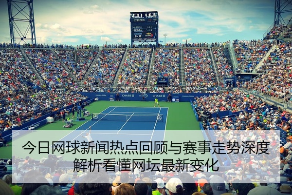 今日网球新闻热点回顾与赛事走势深度解析看懂网坛最新变化