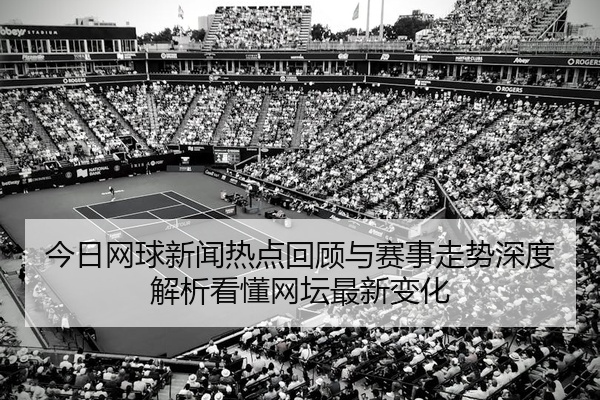 今日网球新闻热点回顾与赛事走势深度解析看懂网坛最新变化