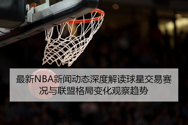 最新NBA新闻动态深度解读球星交易赛况与联盟格局变化观察趋势