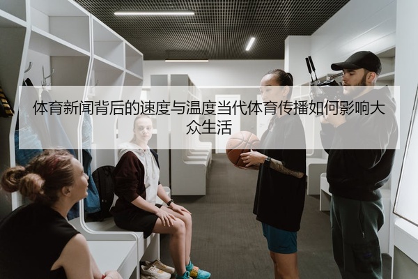 体育新闻背后的速度与温度当代体育传播如何影响大众生活