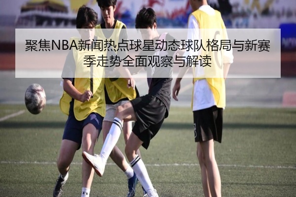 聚焦NBA新闻热点球星动态球队格局与新赛季走势全面观察与解读