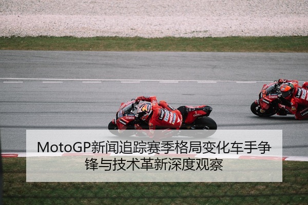 MotoGP新闻追踪赛季格局变化车手争锋与技术革新深度观察