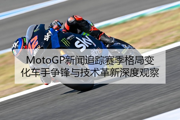 MotoGP新闻追踪赛季格局变化车手争锋与技术革新深度观察