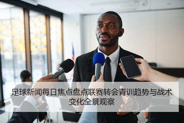 足球新闻每日焦点盘点联赛转会青训趋势与战术变化全景观察