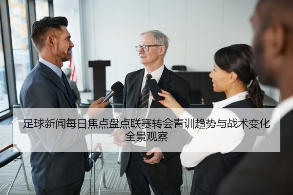 足球新闻每日焦点盘点联赛转会青训趋势与战术变化全景观察