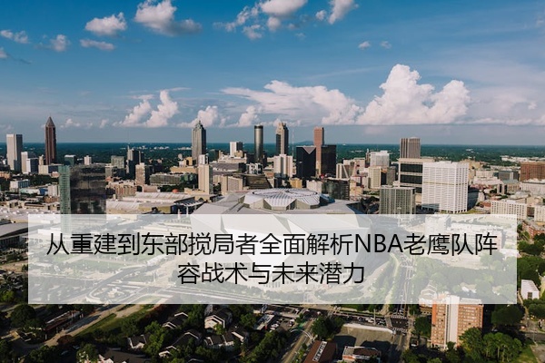从重建到东部搅局者全面解析NBA老鹰队阵容战术与未来潜力