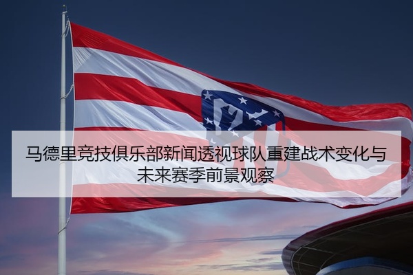 马德里竞技俱乐部新闻透视球队重建战术变化与未来赛季前景观察
