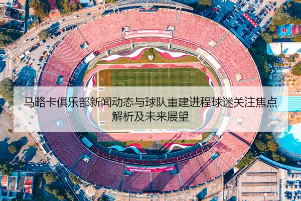 马略卡俱乐部新闻动态与球队重建进程球迷关注焦点解析及未来展望