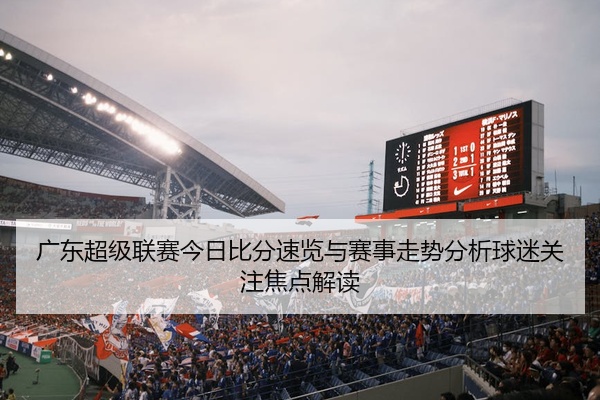广东超级联赛今日比分速览与赛事走势分析球迷关注焦点解读
